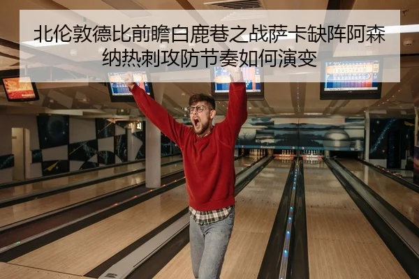 北伦敦德比前瞻白鹿巷之战萨卡缺阵阿森纳热刺攻防节奏如何演变